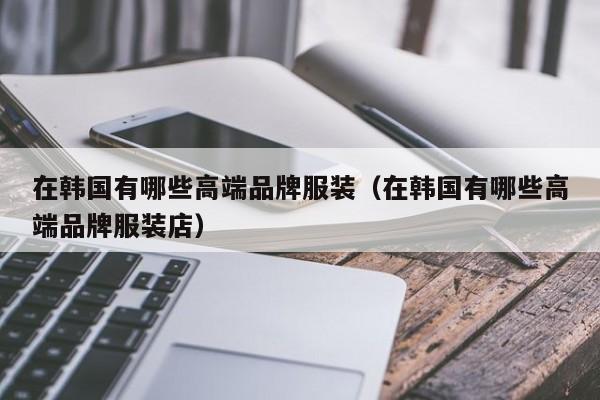 KAIYUN体育-在韩国有哪些高端品牌服装(在韩国有哪些高端品牌服装店)